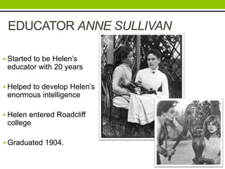 EDUCATOR ANNE SULLIVAN 
 Started to be Helen’s 
educator with 20 years 
 Helped to develop Helen’s 
enormous intelligence 
 Helen entered Roadcliff 
college 
 Graduated 1904. 
 