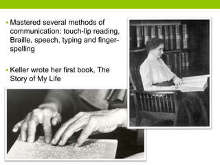  Mastered several methods of 
communication: touch-lip reading, 
Braille, speech, typing and finger-spelling 
 Keller wrote her first book, The 
Story of My Life 
 