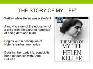 „THE STORY OF MY LIFE” 
Written while Helen was a student 
 A moving story of the education of 
a child with the extreme handicap 
of being deaf and blind 
 Begins with a description of 
Helen’s earliest memories 
 Detailing her early life, especially 
her experiences with Anne 
Sullivan 
 