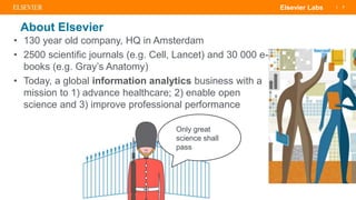 | 3Elsevier Labs
About Elsevier
• 130 year old company, HQ in Amsterdam
• 2500 scientific journals (e.g. Cell, Lancet) and 30 000 e-
books (e.g. Gray’s Anatomy)
• Today, a global information analytics business with a
mission to 1) advance healthcare; 2) enable open
science and 3) improve professional performance
Only great
science shall
pass
 