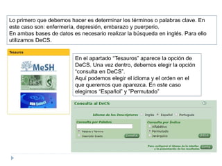 Lo primero que debemos hacer es determinar los términos o palabras clave. En
este caso son: enfermería, depresión, embarazo y puerperio.
En ambas bases de datos es necesario realizar la búsqueda en inglés. Para ello
utilizamos DeCS.
En el apartado “Tesauros” aparece la opción de
DeCS. Una vez dentro, debemos elegir la opción
“consulta en DeCS”.
Aquí podemos elegir el idioma y el orden en el
que queremos que aparezca. En este caso
elegimos “Español” y ”Permutado”
 