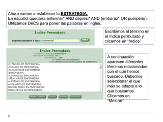 Ahora vamos a establecer la ESTRATEGIA.
En español quedaría enfermer* AND depresi* AND (embaraz* OR puerperio).
Utilizamos DeCS para poner las palabras en inglés.
Escribimos el término en
el índice permutado y
clicamos en “Índice”
A continuación
aparecen diferentes
términos relacionados
con el que hemos
buscado. Debemos
seleccionar el que
más se adapte a lo
que buscamos.
Clicamos en
“Mostrar”
 