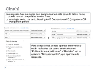 Cinahl
En este caso hay que saber que, para buscar en esta base de datos, no se
puede truncar una palabra en una frase.
La estrategia sería, por tanto: Nursing AND Depression AND (pregnancy OR
“Postpartum period”)
Para asegurarnos de que aparece en revistas y
están revisados por pares, seleccionamos
“Publicaciones académicas” y “Revistas” en la
columna “Tipos de fuentes”, que aparece a la
izquierda.
o
 