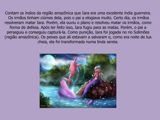 Contam os índios da região amazônica que Iara era uma excelente índia guerreira.
Os irmãos tinham ciúmes dela, pois o pai a elogiava muito. Certo dia, os irmãos
resolveram matar Iara. Porém, ela ouviu o plano e resolveu matar os irmãos, como
forma de defesa. Após ter feito isso, Iara fugiu para as matas. Porém, o pai a
perseguiu e conseguiu capturá-la. Como punição, Iara foi jogada no rio Solimões
(região amazônica). Os peixes que ali estavam a salvaram e, como era noite de lua
cheia, ela foi transformada numa linda sereia.
 