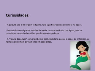 Curiosidades:
- A palavra Iara é de origem indígena. Yara significa “aquela que mora na água”.
- De acordo com algumas versões da lenda, quando está fora das águas, Iara se
transforma numa linda mulher, perdendo seus poderes.
- A "rainha das águas" como também é conhecida Iara, possui o poder de enfeitiçar os
homens que olham diretamente em seus olhos.
 