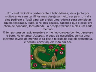 Um casal de índios pertencente a tribo Maués, vivia junto por
muitos anos sem ter filhos mas desejava muito ser pais. Um dia
eles pediram a Tupã para dar a eles uma criança para completar
aquela felicidade. Tupã, o rei dos deuses, sabendo que o casal era
cheio de bondade, lhes atendeu o desejo trazendo a eles um lindo
menino.
O tempo passou rapidamente e o menino cresceu bonito, generoso
e bom. No entanto, Jurupari, o deus da escuridão, sentia uma
extrema inveja do menino e da paz e felicidade que ele transmitia,
e decidiu ceifar aquela vida em flor.
 