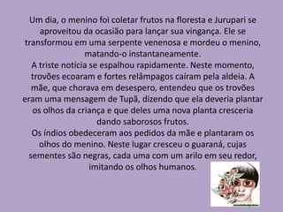 Um dia, o menino foi coletar frutos na floresta e Jurupari se
aproveitou da ocasião para lançar sua vingança. Ele se
transformou em uma serpente venenosa e mordeu o menino,
matando-o instantaneamente.
A triste notícia se espalhou rapidamente. Neste momento,
trovões ecoaram e fortes relâmpagos caíram pela aldeia. A
mãe, que chorava em desespero, entendeu que os trovões
eram uma mensagem de Tupã, dizendo que ela deveria plantar
os olhos da criança e que deles uma nova planta cresceria
dando saborosos frutos.
Os índios obedeceram aos pedidos da mãe e plantaram os
olhos do menino. Neste lugar cresceu o guaraná, cujas
sementes são negras, cada uma com um arilo em seu redor,
imitando os olhos humanos.
 