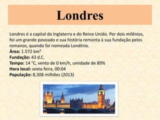 Londres 
Londres é a capital da Inglaterra e do Reino Unido. Por dois milênios, 
foi um grande povoado e sua história remonta à sua fundação pelos 
romanos, quando foi nomeada Londínio. 
Área: 1.572 km² 
Fundação: 43 d.C. 
Tempo: 14 °C, vento de 0 km/h, umidade de 89% 
Hora local: sexta-feira, 00:04 
População: 8,308 milhões (2013) 
 