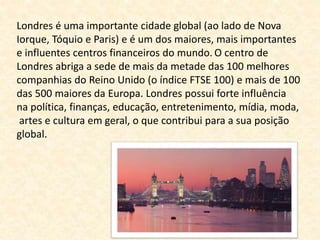 Londres é uma importante cidade global (ao lado de Nova 
Iorque, Tóquio e Paris) e é um dos maiores, mais importantes 
e influentes centros financeiros do mundo. O centro de 
Londres abriga a sede de mais da metade das 100 melhores 
companhias do Reino Unido (o índice FTSE 100) e mais de 100 
das 500 maiores da Europa. Londres possui forte influência 
na política, finanças, educação, entretenimento, mídia, moda, 
artes e cultura em geral, o que contribui para a sua posição 
global. 
 