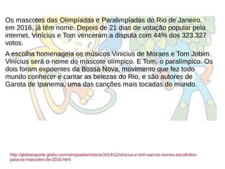 Os mascotes das Olimpíadas e Paralimpíadas do Rio de Janeiro,
em 2016, já têm nome. Depois de 21 dias de votação popular pela
internet, Vinícius e Tom venceram a disputa com 44% dos 323.327
votos.
A escolha homenageia os músicos Vinicius de Moraes e Tom Jobim.
Vinícius será o nome do mascote olímpico. E Tom, o paralímpico. Os
dois foram expoentes da Bossa Nova, movimento que fez todo
mundo conhecer e cantar as belezas do Rio, e são autores de
Garota de Ipanema, uma das canções mais tocadas do mundo.
http://globoesporte.globo.com/olimpiadas/noticia/2014/12/vinicius-e-tom-sao-os-nomes-escolhidos-
para-os-mascotes-de-2016.html
 