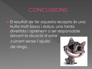 CONCLUSIONS:El resultat de fer aquesta recepta és una truita molt bona i dolça, una tarda divertida i aprenent a ser responsable davant la situació d’estar     cuinant sense l’ajuda     de ningú.