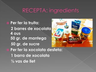 RECEPTA: ingredientsPer fer la truita:     2 barres de xocolata 4 ous 50 gr. de mantega      50 gr. de sucrePer fer la xocolata desfeta:    1 barra de xocolata      ½ vas de llet