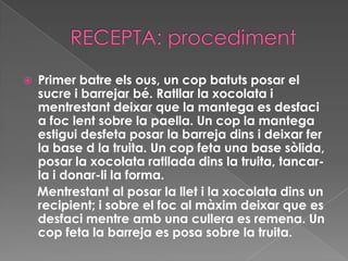 RECEPTA: procedimentPrimer batre els ous, un cop batuts posar el sucre i barrejar bé. Ratllar la xocolata i mentrestant deixar que la mantega es desfaci a foc lent sobre la paella. Un cop la mantega estigui desfeta posar la barreja dins i deixar fer la base d la truita. Un cop feta una base sòlida, posar la xocolata ratllada dins la truita, tancar-la i donar-li la forma.    Mentrestant al posar la llet i la xocolata dins un recipient; i sobre el foc al màxim deixar que es desfaci mentre amb una cullera es remena. Un cop feta la barreja es posa sobre la truita.