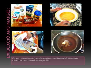 EXPLICACIÓ AMB IMATGES:Començar batent els ous, desprès posar-hi el sucre i barrejar bé. Mentrestant ratllar la xocolata i desfer la mantega al foc.