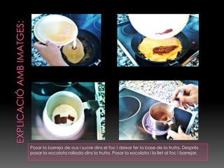 EXPLICACIÓ AMB IMATGES:Posar la barreja de ous i sucre dins el foc i deixar fer la base de la truita. Desprès posar la xocolata rallada dins la truita. Posar la xocolata i la llet al foc i barrejar.