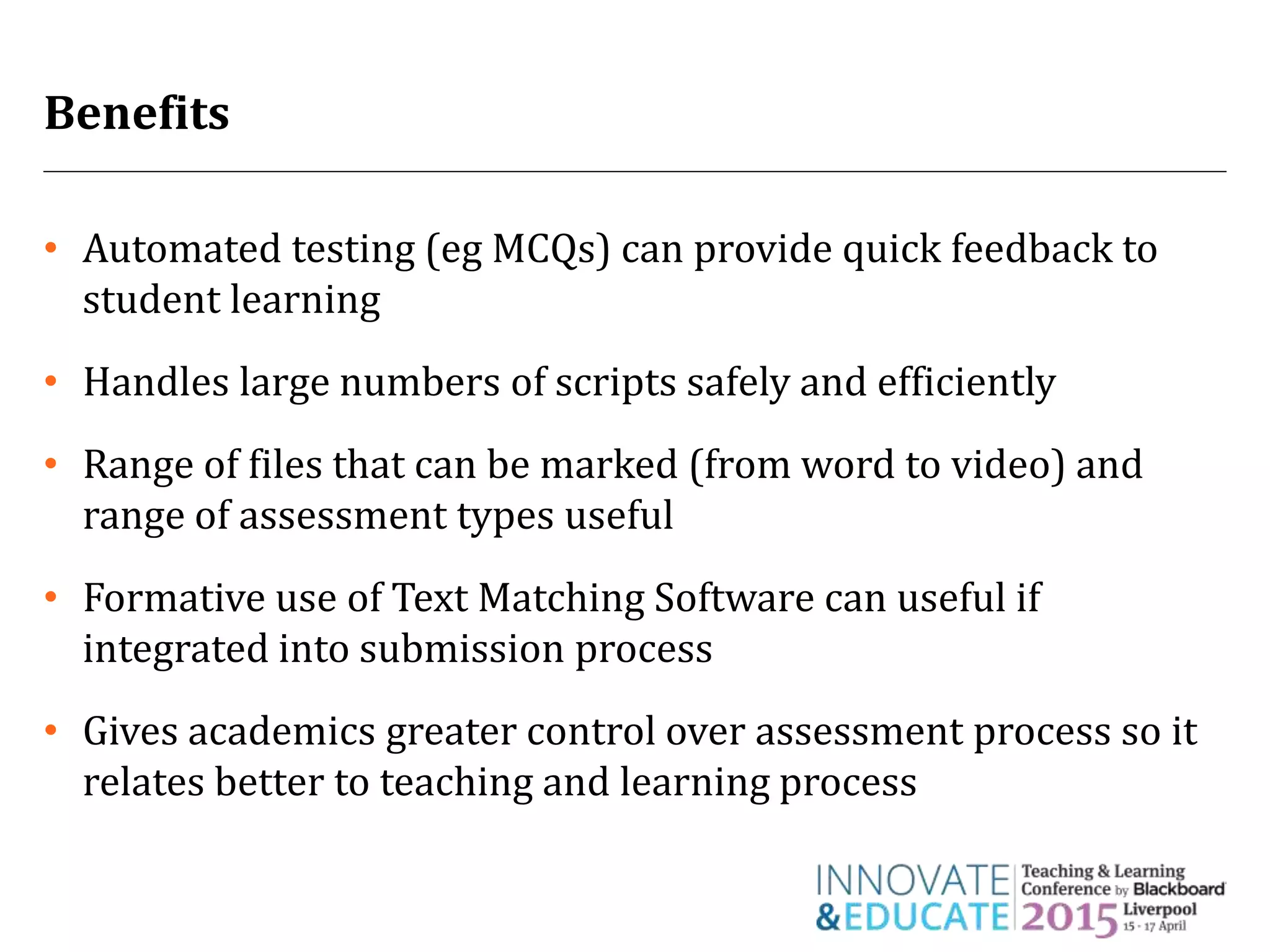 Benefits
• Automated testing (eg MCQs) can provide quick feedback to
student learning
• Handles large numbers of scripts safely and efficiently
• Range of files that can be marked (from word to video) and
range of assessment types useful
• Formative use of Text Matching Software can useful if
integrated into submission process
• Gives academics greater control over assessment process so it
relates better to teaching and learning process
 