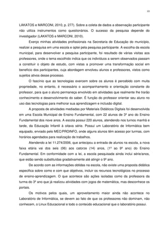 10




LAKATOS e MARCONI, 2010, p. 277). Sobre a coleta de dados a observação participante
não utiliza instrumentos como questionários. O sucesso da pesquisa depende do
investigador (LAKATOS e MARCONI, 2010).
       Exerço minhas atividades profissionais na Secretaria de Educação do município,
realizei a pesquisa em uma escola e optei pela pesquisa participante. A escolha da escola
municipal, para desenvolver a pesquisa participante, foi resultado de várias visitas aos
professores, onde o tema escolhido indica que os indivíduos a serem observados passam
a constituir o objeto de estudo, com vistas a promover uma transformação social em
beneficio dos participantes, cuja abordagem envolveu alunos e professores, vistos como
sujeitos ativos desse processo.
       O fascínio que as tecnologias exercem sobre os alunos é percebido com muita
propriedade, no entanto, é necessário o acompanhamento e orientação constante do
professor, para que o aluno permaneça envolvido em atividades que realmente lhe trarão
conhecimento e desenvolvimento do saber. É função do professor orientar seu aluno no
uso das tecnologias para melhorar sua aprendizagem e inclusão digital.
       A proposta de atividades mediadas por Materiais Didáticos Digitais foi desenvolvida
em uma Escola Municipal de Ensino Fundamental, com 22 alunos de 3º ano do Ensino
Fundamental dos nove anos. A escola possui 220 alunos, atendendo nos turnos manhã e
tarde, da Educação Infantil à oitava série. Possui um Laboratório de Informática bem
equipado, enviado pelo MEC/PROINFO, onde alguns alunos têm acesso por turmas, com
horários agendados para realização de trabalhos.
       Atendendo a lei 11.274/2006, que antecipou a entrada de alunos na escola, a nova
faixa etária vai dos seis (06) aos catorze (14) anos, (1º ao 9º ano) do Ensino
Fundamental. Em conformidade com a lei, a escola pesquisada ainda inclui série/anos,
que estão sendo substituídas gradativamente até atingir o 9º ano.
       De acordo com as informações obtidas na escola, não existe uma proposta didática
especifica sobre como e com que objetivos, incluir os recursos tecnológicos no processo
de ensino-aprendizagem. O que acontece são ações isoladas como da professora da
turma do 3º ano que já realizou atividades com jogos de matemática, mas desconhece os
portais.
       Os motivos pelos quais, um aproveitamento maior ainda não acontece no
Laboratório de Informática, se devem ao fato de que os professores não dominam, não
conhecem, o Linux Educacional e todo o conteúdo educacional que o laboratório possui.
 