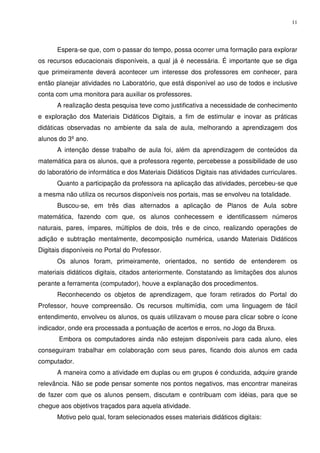 11




      Espera-se que, com o passar do tempo, possa ocorrer uma formação para explorar
os recursos educacionais disponíveis, a qual já é necessária. É importante que se diga
que primeiramente deverá acontecer um interesse dos professores em conhecer, para
então planejar atividades no Laboratório, que está disponível ao uso de todos e inclusive
conta com uma monitora para auxiliar os professores.
      A realização desta pesquisa teve como justificativa a necessidade de conhecimento
e exploração dos Materiais Didáticos Digitais, a fim de estimular e inovar as práticas
didáticas observadas no ambiente da sala de aula, melhorando a aprendizagem dos
alunos do 3º ano.
      A intenção desse trabalho de aula foi, além da aprendizagem de conteúdos da
matemática para os alunos, que a professora regente, percebesse a possibilidade de uso
do laboratório de informática e dos Materiais Didáticos Digitais nas atividades curriculares.
      Quanto a participação da professora na aplicação das atividades, percebeu-se que
a mesma não utiliza os recursos disponíveis nos portais, mas se envolveu na totalidade.
      Buscou-se, em três dias alternados a aplicação de Planos de Aula sobre
matemática, fazendo com que, os alunos conhecessem e identificassem números
naturais, pares, ímpares, múltiplos de dois, três e de cinco, realizando operações de
adição e subtração mentalmente, decomposição numérica, usando Materiais Didáticos
Digitais disponíveis no Portal do Professor.
      Os alunos foram, primeiramente, orientados, no sentido de entenderem os
materiais didáticos digitais, citados anteriormente. Constatando as limitações dos alunos
perante a ferramenta (computador), houve a explanação dos procedimentos.
      Reconhecendo os objetos de aprendizagem, que foram retirados do Portal do
Professor, houve compreensão. Os recursos multimídia, com uma linguagem de fácil
entendimento, envolveu os alunos, os quais utilizavam o mouse para clicar sobre o ícone
indicador, onde era processada a pontuação de acertos e erros, no Jogo da Bruxa.
       Embora os computadores ainda não estejam disponíveis para cada aluno, eles
conseguiram trabalhar em colaboração com seus pares, ficando dois alunos em cada
computador.
      A maneira como a atividade em duplas ou em grupos é conduzida, adquire grande
relevância. Não se pode pensar somente nos pontos negativos, mas encontrar maneiras
de fazer com que os alunos pensem, discutam e contribuam com idéias, para que se
chegue aos objetivos traçados para aquela atividade.
      Motivo pelo qual, foram selecionados esses materiais didáticos digitais:
 