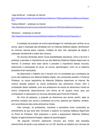 12




“Jogo da Bruxa” – endereço na internet.
http://objetoseducacionais2.mec.gov.br/bitstream/handle/mec/11928/JogoDosNumerosDaBruxa.swf?sequen
ce=1,

“Cálculo Mental” – endereço na internet
(http://objetoseducacionais2.mec.gov.br/bitstream/handle/mec/12875/CalculoMental.swf?sequence=)


“Números” – endereço na internet
(http://objetoseducacionais2.mec.gov.br/bitstream/handle/mec/12870/Numeros.swf?sequence=1).



       A avaliação do processo de ensino-aprendizagem foi realizada para verificar se os
alunos, após a realização das atividades com os materiais didáticos digitais, identificaram
os números naturais pares, impares, múltiplos de dois, três, operações de adição e
subtração mentalmente e ordem dos números.
       Os recursos oferecidos abrem novas possibilidades educativas, como a de levar o
professor a perceber a importância do uso dos Materiais Didáticos Digitais disponíveis na
Internet. O professor deve estar atento e perceber a importância desses recursos,
observando a participação do aluno, se ocorreu aprendizagem, enfim se os objetivos
propostos foram alcançados.
       Ao desenvolver o trabalho com o terceiro ano, foi constatado que a professora da
turma não trabalhava com Material Didático Digital, não conhecendo também o Portal do
Professor, ou outros repositórios de Materiais Didáticos disponíveis na Internet. Na
mesma situação estavam as outras professoras das séries/anos iniciais. Com a
constatação dessa realidade, junto aos professores da escola de séries/anos iniciais do
ensino fundamental, desenvolvemos uma oficina de 04 (quatro) horas, para que
conhecessem e explorassem os recursos oferecidos pelo Portal do Professor.
       No inicio da pesquisa, a proposta se direcionava aos alunos, porém, após os
primeiros contatos com alunos e professora da turma, optamos por trabalhar, também,
com as professoras das outras séries/anos iniciais.
       Para começar, os professores, monitores e secretárias foram conduzidos ao
entendimento do que seria feito: Conhecer e explorar os materiais didáticos disponíveis
no Portal do Professor. Eles acessaram o portal e pesquisaram Materiais Didáticos
Digitais (imagens/áudios/animações, objetos de aprendizagem).
        No    segundo     momento      exploraram      recursos    que    tinham    sido      baixados
anteriormente do portal e que estavam em um CD. Quando se trabalha com recursos da
 