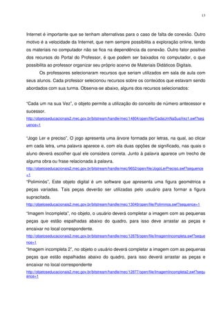 13




Internet é importante que se tenham alternativas para o caso de falta de conexão. Outro
motivo é a velocidade da Internet, que nem sempre possibilita a exploração online, tendo
os materiais no computador não se fica na dependência da conexão. Outro fator positivo
dos recursos do Portal do Professor, é que podem ser baixados no computador, o que
possibilita ao professor organizar seu próprio acervo de Materiais Didáticos Digitais.
        Os professores selecionaram recursos que seriam utilizados em sala de aula com
seus alunos. Cada professor selecionou recursos sobre os conteúdos que estavam sendo
abordados com sua turma. Observa-se abaixo, alguns dos recursos selecionados:


“Cada um na sua Vez”, o objeto permite a utilização do conceito de número antecessor e
sucessor.
http://objetoseducacionais2.mec.gov.br/bitstream/handle/mec/14804/open/file/CadaUmNaSuaVez1.swf?seq
uence=1


“Jogo Ler e preciso”, O jogo apresenta uma árvore formada por letras, na qual, ao clicar
em cada letra, uma palavra aparece e, com ela duas opções de significado, nas quais o
aluno deverá escolher qual ele considera correta. Junto à palavra aparece um trecho de
alguma obra ou frase relacionada à palavra.
http://objetoseducacionais2.mec.gov.br/bitstream/handle/mec/9652/open/file/JogoLerPreciso.swf?sequence
=1
“Poliminós”, Este objeto digital é um software que apresenta uma figura geométrica e
peças variadas. Tais peças deverão ser utilizadas pelo usuário para formar a figura
supracitada.
http://objetoseducacionais2.mec.gov.br/bitstream/handle/mec/13049/open/file/Poliminos.swf?sequence=1

“Imagem Incompleta”, no objeto, o usuário deverá completar a imagem com as pequenas
peças que estão espalhadas abaixo do quadro, para isso deve arrastar as peças e
encaixar no local correspondente.
http://objetoseducacionais2.mec.gov.br/bitstream/handle/mec/12876/open/file/ImagemIncompleta.swf?seque
nce=1
“Imagem incompleta 2”, no objeto o usuário deverá completar a imagem com as pequenas
peças que estão espalhadas abaixo do quadro, para isso deverá arrastar as peças e
encaixar no local correspondente
http://objetoseducacionais2.mec.gov.br/bitstream/handle/mec/12877/open/file/ImagemIncompleta2.swf?sequ
ence=1
 