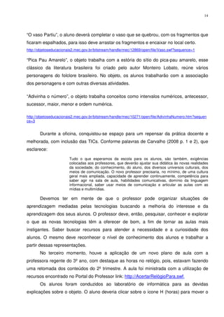 14




“O vaso Partiu”, o aluno deverá completar o vaso que se quebrou, com os fragmentos que
ficaram espalhados, para isso deve arrastar os fragmentos e encaixar no local certo.
http://objetoseducacionais2.mec.gov.br/bitstream/handle/mec/12869/open/file/Vaso.swf?sequence=1

“Pica Pau Amarelo”, o objeto trabalha com a estória do sítio do pica-pau amarelo, esse
clássico da literatura brasileira foi criado pelo autor Monteiro Lobato, reúne vários
personagens do folclore brasileiro. No objeto, os alunos trabalharão com a associação
dos personagens e com outras diversas atividades.

“Adivinha o número”, o objeto trabalha conceitos como intervalos numéricos, antecessor,
sucessor, maior, menor e ordem numérica.

http://objetoseducacionais2.mec.gov.br/bitstream/handle/mec/10271/open/file/AdivinhaNumero.htm?sequen
ce=3


       Durante a oficina, conquistou-se espaço para um repensar da prática docente e
melhorada, com inclusão das TICs. Conforme palavras de Carvalho (2008 p. 1 e 2), que
esclarece:

                        Tudo o que esperamos da escola para os alunos, são também, exigências
                        colocadas aos professores, que deverão ajustar sua didática às novas realidades
                        da sociedade, do conhecimento, do aluno, dos diversos universos culturais, dos
                        meios de comunicação. O novo professor precisaria, no mínimo, de uma cultura
                        geral mais ampliada, capacidade de aprender continuamente, competência para
                        saber agir na sala de aula, habilidades comunicativas, domínio da linguagem
                        informacional, saber usar meios de comunicação e articular as aulas com as
                        mídias e multimídias.

       Devemos ter em mente de que o professor pode organizar situações de
aprendizagem mediadas pelas tecnologias buscando a melhoria do interesse e da
aprendizagem dos seus alunos. O professor deve, então, pesquisar, conhecer e explorar
o que as novas tecnologias têm a oferecer de bom, a fim de tornar as aulas mais
instigantes. Saber buscar recursos para atender a necessidade e a curiosidade dos
alunos. O mesmo deve reconhecer o nível de conhecimento dos alunos e trabalhar a
partir dessas representações.
       No terceiro momento, houve a aplicação de um novo plano de aula com a
professora regente do 3º ano, com destaque as horas no relógio, pois, estavam fazendo
uma retomada dos conteúdos do 2º trimestre. A aula foi ministrada com a utilização de
recursos encontrado no Portal do Professor link: http://AcertarRelógioPara.swf.
       Os alunos foram conduzidos ao laboratório de informática para as devidas
explicações sobre o objeto. O aluno deveria clicar sobre o ícone H (horas) para mover o
 