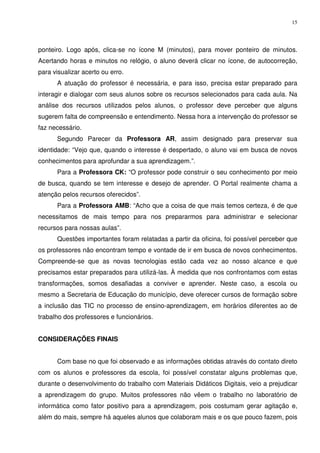 15




ponteiro. Logo após, clica-se no ícone M (minutos), para mover ponteiro de minutos.
Acertando horas e minutos no relógio, o aluno deverá clicar no ícone, de autocorreção,
para visualizar acerto ou erro.
      A atuação do professor é necessária, e para isso, precisa estar preparado para
interagir e dialogar com seus alunos sobre os recursos selecionados para cada aula. Na
análise dos recursos utilizados pelos alunos, o professor deve perceber que alguns
sugerem falta de compreensão e entendimento. Nessa hora a intervenção do professor se
faz necessário.
      Segundo Parecer da Professora AR, assim designado para preservar sua
identidade: “Vejo que, quando o interesse é despertado, o aluno vai em busca de novos
conhecimentos para aprofundar a sua aprendizagem.”.
      Para a Professora CK: “O professor pode construir o seu conhecimento por meio
de busca, quando se tem interesse e desejo de aprender. O Portal realmente chama a
atenção pelos recursos oferecidos”.
      Para a Professora AMB: “Acho que a coisa de que mais temos certeza, é de que
necessitamos de mais tempo para nos prepararmos para administrar e selecionar
recursos para nossas aulas”.
      Questões importantes foram relatadas a partir da oficina, foi possível perceber que
os professores não encontram tempo e vontade de ir em busca de novos conhecimentos.
Compreende-se que as novas tecnologias estão cada vez ao nosso alcance e que
precisamos estar preparados para utilizá-las. À medida que nos confrontamos com estas
transformações, somos desafiadas a conviver e aprender. Neste caso, a escola ou
mesmo a Secretaria de Educação do município, deve oferecer cursos de formação sobre
a inclusão das TIC no processo de ensino-aprendizagem, em horários diferentes ao de
trabalho dos professores e funcionários.


CONSIDERAÇÕES FINAIS


      Com base no que foi observado e as informações obtidas através do contato direto
com os alunos e professores da escola, foi possível constatar alguns problemas que,
durante o desenvolvimento do trabalho com Materiais Didáticos Digitais, veio a prejudicar
a aprendizagem do grupo. Muitos professores não vêem o trabalho no laboratório de
informática como fator positivo para a aprendizagem, pois costumam gerar agitação e,
além do mais, sempre há aqueles alunos que colaboram mais e os que pouco fazem, pois
 