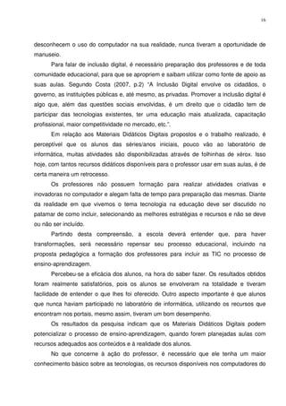 16




desconhecem o uso do computador na sua realidade, nunca tiveram a oportunidade de
manuseio.
      Para falar de inclusão digital, é necessário preparação dos professores e de toda
comunidade educacional, para que se apropriem e saibam utilizar como fonte de apoio as
suas aulas. Segundo Costa (2007, p.2) “A Inclusão Digital envolve os cidadãos, o
governo, as instituições públicas e, até mesmo, as privadas. Promover a inclusão digital é
algo que, além das questões sociais envolvidas, é um direito que o cidadão tem de
participar das tecnologias existentes, ter uma educação mais atualizada, capacitação
profissional, maior competitividade no mercado, etc.”.
      Em relação aos Materiais Didáticos Digitais propostos e o trabalho realizado, é
perceptível que os alunos das séries/anos iniciais, pouco vão ao laboratório de
informática, muitas atividades são disponibilizadas através de folhinhas de xérox. Isso
hoje, com tantos recursos didáticos disponíveis para o professor usar em suas aulas, é de
certa maneira um retrocesso.
      Os professores não possuem formação para realizar atividades criativas e
inovadoras no computador e alegam falta de tempo para preparação das mesmas. Diante
da realidade em que vivemos o tema tecnologia na educação deve ser discutido no
patamar de como incluir, selecionando as melhores estratégias e recursos e não se deve
ou não ser incluído.
      Partindo desta compreensão, a escola deverá entender que, para haver
transformações, será necessário repensar seu processo educacional, incluindo na
proposta pedagógica a formação dos professores para incluir as TIC no processo de
ensino-aprendizagem.
      Percebeu-se a eficácia dos alunos, na hora do saber fazer. Os resultados obtidos
foram realmente satisfatórios, pois os alunos se envolveram na totalidade e tiveram
facilidade de entender o que lhes foi oferecido. Outro aspecto importante é que alunos
que nunca haviam participado no laboratório de informática, utilizando os recursos que
encontram nos portais, mesmo assim, tiveram um bom desempenho.
      Os resultados da pesquisa indicam que os Materiais Didáticos Digitais podem
potencializar o processo de ensino-aprendizagem, quando forem planejadas aulas com
recursos adequados aos conteúdos e à realidade dos alunos.
      No que concerne à ação do professor, é necessário que ele tenha um maior
conhecimento básico sobre as tecnologias, os recursos disponíveis nos computadores do
 