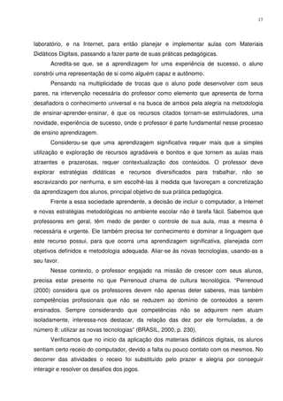 17




laboratório, e na Internet, para então planejar e implementar aulas com Materiais
Didáticos Digitais, passando a fazer parte de suas práticas pedagógicas.
      Acredita-se que, se a aprendizagem for uma experiência de sucesso, o aluno
constrói uma representação de si como alguém capaz e autônomo.
      Pensando na multiplicidade de trocas que o aluno pode desenvolver com seus
pares, na intervenção necessária do professor como elemento que apresenta de forma
desafiadora o conhecimento universal e na busca de ambos pela alegria na metodologia
de ensinar-aprender-ensinar, é que os recursos citados tornam-se estimuladores, uma
novidade, experiência de sucesso, onde o professor é parte fundamental nesse processo
de ensino aprendizagem.
      Considerou-se que uma aprendizagem significativa requer mais que a simples
utilização e exploração de recursos agradáveis e bonitos e que tornem as aulas mais
atraentes e prazerosas, requer contextualização dos conteúdos. O professor deve
explorar estratégias didáticas e recursos diversificados para trabalhar, não se
escravizando por nenhuma, e sim escolhê-las à medida que favoreçam a concretização
da aprendizagem dos alunos, principal objetivo de sua prática pedagógica.
      Frente a essa sociedade aprendente, a decisão de incluir o computador, a Internet
e novas estratégias metodológicas no ambiente escolar não é tarefa fácil. Sabemos que
professores em geral, têm medo de perder o controle de sua aula, mas a mesma é
necessária e urgente. Ele também precisa ter conhecimento e dominar a linguagem que
este recurso possui, para que ocorra uma aprendizagem significativa, planejada com
objetivos definidos e metodologia adequada. Aliar-se às novas tecnologias, usando-as a
seu favor.
      Nesse contexto, o professor engajado na missão de crescer com seus alunos,
precisa estar presente no que Perrenoud chama de cultura tecnológica. “Perrenoud
(2000) considera que os professores devem não apenas deter saberes, mas também
competências profissionais que não se reduzem ao domínio de conteúdos a serem
ensinados. Sempre considerando que competências não se adquirem nem atuam
isoladamente, interessa-nos destacar, da relação das dez por ele formuladas, a de
número 8: utilizar as novas tecnologias” (BRASIL, 2000, p. 230).
      Verificamos que no inicio da aplicação dos materiais didáticos digitais, os alunos
sentiam certo receio do computador, devido a falta ou pouco contato com os mesmos. No
decorrer das atividades o receio foi substituído pelo prazer e alegria por conseguir
interagir e resolver os desafios dos jogos.
 