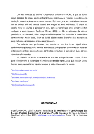 18




           Um dos objetivos do Ensino Fundamental conforme os PCNs, é que os alunos
sejam capazes de utilizar as diferentes fontes de informação e recursos tecnológicos na
aquisição e construção de seus conhecimentos. De forma geral, os resultados mostraram
que os alunos têm uma atitude positiva em relação ao meio informático. É função da
escola, levar os alunos a perceberem que, com as tecnologias eles também podem
melhorar a aprendizagem. Conforme Moram (2000, p. 99) “a utilização da internet
possibilita o uso de textos, sons, imagens e vídeos que de fato subsidiam a produção do
conhecimento”. Nesse caso, criam-se outras possibilidades, diferentes das tradicionais,
para melhorar o processo de ensino-aprendizagem.
           Em relação aos professores, os resultados também foram significativos,
conheceram alguns recursos, o Portal do Professor, pesquisaram e encontraram materiais
didáticos diferentes e adequados aos conteúdos curriculares e planejaram aulas com os
materiais selecionados.
           Há proposta da escola e secretaria em envolver mais professores com as oficinas
para conhecimento e exploração dos materiais didáticos digitais, para que possam utilizá-
los nas aulas, aproveitando os recursos que já estão disponíveis na escola.

1
    http://objetoseducacionais2.mec.gov.br/
2
    http://rived.mec.gov.br/
3
    http://www.dominiopublico.gov.br/pesquisa/PesquisaObraForm.jsp
4
    http://www.youtube.com/
5
    http://portaldoprofessor.mec.gov.br




                                              REFERÊNCIAS


BIELSCHOWSKY, Carlos Eduardo. Tecnologia da Informação e Comunicação das
Escolas Públicas Brasileiras: O programa Proinfo Integrado. Revista e-curriculum,
São Paulo v.5 n.1 Dez. 2009. http://www.pucsp.br/ecurriculum. Acesso: 12 de dezembro
2010.
 