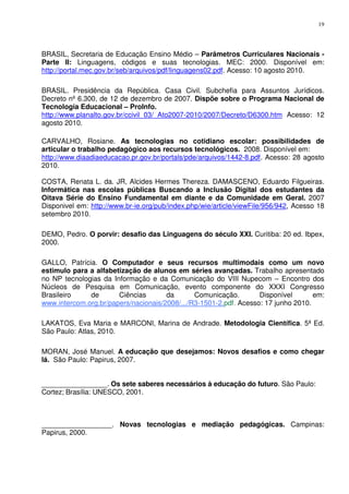 19




BRASIL, Secretaria de Educação Ensino Médio – Parâmetros Curriculares Nacionais -
Parte II: Linguagens, códigos e suas tecnologias. MEC: 2000. Disponível em:
http://portal.mec.gov.br/seb/arquivos/pdf/linguagens02.pdf. Acesso: 10 agosto 2010.

BRASIL. Presidência da República. Casa Civil. Subchefia para Assuntos Jurídicos.
Decreto nº 6.300, de 12 de dezembro de 2007. Dispõe sobre o Programa Nacional de
Tecnologia Educacional – ProInfo.
http://www.planalto.gov.br/ccivil_03/_Ato2007-2010/2007/Decreto/D6300.htm Acesso: 12
agosto 2010.

CARVALHO, Rosiane. As tecnologias no cotidiano escolar: possibilidades de
articular o trabalho pedagógico aos recursos tecnológicos. 2008. Disponível em:
http://www.diaadiaeducacao.pr.gov.br/portals/pde/arquivos/1442-8.pdf. Acesso: 28 agosto
2010.

COSTA, Renata L. da. JR, Alcides Hermes Thereza. DAMASCENO, Eduardo Filgueiras.
Informática nas escolas públicas Buscando a Inclusão Digital dos estudantes da
Oitava Série do Ensino Fundamental em diante e da Comunidade em Geral. 2007
Disponivel em: http://www.br-ie.org/pub/index.php/wie/article/viewFile/956/942, Acesso 18
setembro 2010.

DEMO, Pedro. O porvir: desafio das Linguagens do século XXI. Curitiba: 20 ed. Ibpex,
2000.

GALLO, Patrícia. O Computador e seus recursos multimodais como um novo
estimulo para a alfabetização de alunos em séries avançadas. Trabalho apresentado
no NP tecnologias da Informação e da Comunicação do VIII Nupecom – Encontro dos
Núcleos de Pesquisa em Comunicação, evento componente do XXXI Congresso
Brasileiro    de       Ciências       da       Comunicação.        Disponível       em:
www.intercom.org.br/papers/nacionais/2008/.../R3-1501-2.pdf. Acesso: 17 junho 2010.

LAKATOS, Eva Maria e MARCONI, Marina de Andrade. Metodologia Científica. 5ª Ed.
São Paulo: Atlas, 2010.

MORAN, José Manuel. A educação que desejamos: Novos desafios e como chegar
lá. São Paulo: Papirus, 2007.


_________________. Os sete saberes necessários à educação do futuro. São Paulo:
Cortez; Brasília: UNESCO, 2001.



__________________. Novas tecnologias e mediação pedagógicas. Campinas:
Papirus, 2000.
 