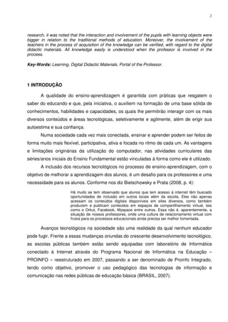 2




research, it was noted that the interaction and involvement of the pupils with learning objects were
bigger in relation to the traditional methods of education. Moreover, the involvement of the
teachers in the process of acquisition of the knowledge can be verified, with regard to the digital
didactic materials. All knowledge easily is understood when the professor is involved in the
process.

Key-Words: Learning, Digital Didactic Materials, Portal of the Professor.



1 INTRODUÇÃO

       A qualidade do ensino-aprendizagem é garantida com práticas que resgatem o
saber do educando e que, pela iniciativa, o auxiliem na formação de uma base sólida de
conhecimentos, habilidades e capacidades, os quais lhe permitirão interagir com os mais
diversos conteúdos e áreas tecnológicas, seletivamente e agilmente, além de erigir sua
autoestima e sua confiança.
       Numa sociedade cada vez mais conectada, ensinar e aprender podem ser feitos de
forma muito mais flexível, participativa, ativa e focada no ritmo de cada um. As vantagens
e limitações originárias da utilização do computador, nas atividades curriculares das
séries/anos iniciais do Ensino Fundamental estão vinculadas à forma como ele é utilizado.
       A inclusão dos recursos tecnológicos no processo de ensino-aprendizagem, com o
objetivo de melhorar a aprendizagem dos alunos, é um desafio para os professores e uma
necessidade para os alunos. Conforme nos diz Bielschowsky e Prata (2008, p. 4):

                       Há muito se tem observado que alunos que tem acesso à internet têm buscado
                       oportunidades de inclusão em outros locais além da escola. Eles não apenas
                       acessam os conteúdos digitais disponíveis em sites diversos, como também
                       produzem e publicam conteúdos em espaços de compartilhamento virtual, tais
                       como o Orkut, Facebook, Myspace entre outros. Essa não é, aparentemente, a
                       situação de nossos professores, onde uma cultura de relacionamento virtual com
                       frutos para os processos educacionais ainda precisa ser melhor fomentada.

       Avanços tecnológicos na sociedade são uma realidade da qual nenhum educador
pode fugir. Frente a essas mudanças oriundas do crescente desenvolvimento tecnológico,
as escolas públicas também estão sendo equipadas com laboratório de Informática
conectado à Internet através do Programa Nacional de Informática na Educação –
PROINFO – reestruturado em 2007, passando a ser denominado de Proinfo Integrado,
tendo como objetivo, promover o uso pedagógico das tecnologias de informação e
comunicação nas redes públicas de educação básica (BRASIL, 2007).
 