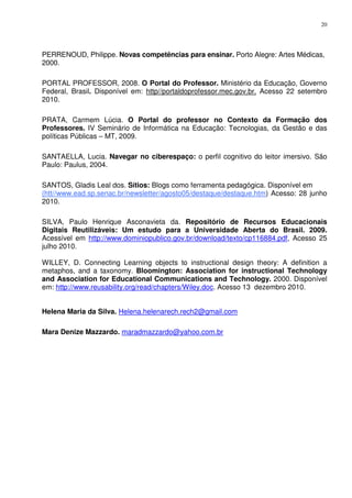 20




PERRENOUD, Philippe. Novas competências para ensinar. Porto Alegre: Artes Médicas,
2000.

PORTAL PROFESSOR, 2008. O Portal do Professor. Ministério da Educação, Governo
Federal, Brasil. Disponível em: http//portaldoprofessor.mec.gov.br. Acesso 22 setembro
2010.

PRATA, Carmem Lúcia. O Portal do professor no Contexto da Formação dos
Professores. IV Seminário de Informática na Educação: Tecnologias, da Gestão e das
políticas Públicas – MT, 2009.

SANTAELLA, Lucia. Navegar no ciberespaço: o perfil cognitivo do leitor imersivo. São
Paulo: Paulus, 2004.

SANTOS, Gladis Leal dos. Sítios: Blogs como ferramenta pedagógica. Disponível em
(htt//www.ead.sp.senac.br/newsletter/agosto05/destaque/destaque.htm) Acesso: 28 junho
2010.

SILVA, Paulo Henrique Asconavieta da. Repositório de Recursos Educacionais
Digitais Reutilizáveis: Um estudo para a Universidade Aberta do Brasil. 2009.
Acessível em http://www.dominiopublico.gov.br/download/texto/cp116884.pdf, Acesso 25
julho 2010.

WILLEY, D. Connecting Learning objects to instructional design theory: A definition a
metaphos, and a taxonomy. Bloomington: Association for instructional Technology
and Association for Educational Communications and Technology. 2000. Disponível
em: http://www.reusability.org/read/chapters/Wiley.doc. Acesso 13 dezembro 2010.


Helena Maria da Silva. Helena.helenarech.rech2@gmail.com

Mara Denize Mazzardo. maradmazzardo@yahoo.com.br
 