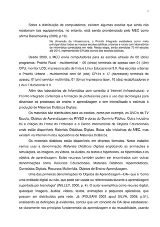 3




      Sobre a distribuição de computadores, existem algumas escolas que ainda não
receberam tais equipamentos, no entanto, está sendo providenciado pelo MEC como
afirma Bielschowsky (2009, p.19).
                     Na dimensão da infraestrutura, o Proinfo Integrado estabelece como meta
                     principal dotar todas as nossas escolas públicas urbanas e rurais com laboratórios
                     de informática conectados em rede. Nessa etapa, serão atendidas 70 mil escolas
                     até 2010, representando 93%dos alunos das escolas públicas.

      Desde 2009, o MEC envia computadores para as escolas através de 02 (dois)
programas: Proinfo Rural - muititerminal – 05 (cinco) terminais de acesso com 01 (Um)
CPU, monitor LCD, impressora jato de tinta e Linux Educacional 3.0. Nas escolas urbanas
o Proinfo Urbano - multiterminal com 08 (oito) CPU's e 17 (dezessete) terminais de
acesso, 01(um) servidor multimídia, 01 (Uma) impressora laser, 10 (dez) estabilizadores e
Linux Educacional 3.0.
      Além dos laboratórios de Informática com conexão à Internet (infraestrutura), o
Proinfo Integrado contempla a formação de professores para o uso das tecnologias para
dinamizar os processos de ensino e aprendizagem e tem intensificado o estímulo à
produção de Materiais Didáticos Digitais.
      Os materiais são distribuídos para as escolas, como por exemplo, os DVD’s da TV
Escola, Objetos de Aprendizagem do RIVED e obras do Domínio Público. Outra iniciativa
foi a criação do Portal do Professor e o Banco Internacional de Objetos Educacionais
onde estão disponíveis Materiais Didáticos Digitas. Estas são iniciativas do MEC, mas
existem na Internet muitos repositórios de Materiais Didáticos.
      Os materiais didáticos estão disponíveis em diversos formatos. Neste trabalho
vamos usar a denominação Materiais Didáticos Digitais englobando as animações e
simulações, as imagens, os vídeos, os áudios, os textos e hipertextos, as hipermídias e os
objetos de aprendizagem. Estes recursos também podem ser encontrados com outras
denominações como Recursos Educacionais, Materiais Didáticos Hipermidiáticos,
Conteúdos Digitais, Recursos Multimídia, Objetos de Ensino Aprendizagem.
      Uma das primeiras denominações foi Objetos de Aprendizagem –OA– que é “como
uma entidade digital ou não, que pode ser usada ou referenciada durante a aprendizagem
suportada por tecnologia” (WILLEY, 2000, p. 4). O autor exemplifica como recurso digital,
quaisquer imagens, áudios, vídeos, textos, animações e pequenos aplicativos, que
possam ser distribuídos pela rede. Já (POLSANI 2003 apud SILVA, 2009, p.51),
analisando as definições já existentes, conclui que um conceito de OA deve estabelecer-
se claramente nos princípios fundamentais da aprendizagem e da reusabilidade, usando
 