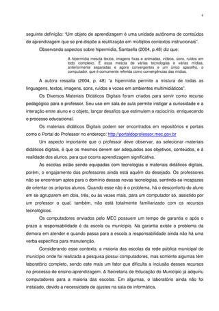 4




seguinte definição: “Um objeto de aprendizagem é uma unidade autônoma de conteúdos
de aprendizagem que se pré-dispõe a reutilização em múltiplos contextos instrucionais”.
      Observando aspectos sobre hipermídia, Santaella (2004, p.48) diz que:

                     A hipermídia mescla textos, imagens fixas e animadas, vídeos, sons, ruídos em
                     todo complexo. É essa mescla de várias tecnologias e várias mídias,
                     anteriormente separadas e agora convergentes e um único aparelho, o
                     computador, que é comumente referida como convergências das mídias.

      A autora ressalta (2004, p. 48) “a hipermídia permite a mistura de todas as
linguagens, textos, imagens, sons, ruídos e vozes em ambientes multimidiáticos”.
      Os Diversos Materiais Didáticos Digitais foram criados para servir como recurso
pedagógico para o professor. Seu uso em sala de aula permite instigar a curiosidade e a
interação entre aluno e o objeto, lançar desafios que estimulem o raciocínio, enriquecendo
o processo educacional.
      Os materiais didáticos Digitais podem ser encontrados em repositórios e portais
como o Portal do Professor no endereço: http://portaldoprofessor.mec.gov.br
      Um aspecto importante que o professor deve observar, ao selecionar materiais
didáticos digitais, é que os mesmos devem ser adequados aos objetivos, conteúdos, e à
realidade dos alunos, para que ocorra aprendizagem significativa.
      As escolas estão sendo equipadas com tecnologias e materiais didáticos digitais,
porém, o engajamento dos professores ainda está aquém do desejado. Os professores
não se encontram aptos para o domínio dessas novas tecnologias, sentindo-se incapazes
de orientar os próprios alunos. Quando esse não é o problema, há o desconforto do aluno
em se agruparem em dois, três, ou às vezes mais, para um computador só, assistido por
um professor o qual, também, não está totalmente familiarizado com os recursos
tecnológicos.
      Os computadores enviados pelo MEC possuem um tempo de garantia e após o
prazo a responsabilidade é da escola ou município. Na garantia existe o problema da
demora em atender e quando passa para a escola a responsabilidade ainda não há uma
verba específica para manutenção.
      Considerando esse contexto, a maioria das escolas da rede pública municipal do
município onde foi realizada a pesquisa possui computadores, mas somente algumas têm
laboratório completo, sendo este mais um fator que dificulta a inclusão desses recursos
no processo de ensino-aprendizagem. A Secretaria de Educação do Município já adquiriu
computadores para a maioria das escolas. Em algumas, o laboratório ainda não foi
instalado, devido a necessidade de ajustes na sala de informática.
 
