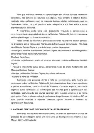 5




       Para que mudanças ocorram na aprendizagem dos alunos, torna-se necessário
considerar, não somente os recursos tecnológicos, mas também o trabalho didático
realizado pelos professores com os materiais didáticos digitais selecionados para as
Séries/Anos Iniciais, os quais precisam estar adequados a sua faixa etária e serem
significativos para os alunos.
       A importância deste tema está diretamente vinculada à compreensão e
reconhecimento da necessidade de incluir os Materiais Didáticos Digitais no processo de
ensino-aprendizagem do Ensino Fundamental.
       Nesse sentido, ao observar as práticas educacionais no ambiente escolar, centrada
no professor e sem a inclusão das Tecnologias da Informação e Comunicação - TIC, logo,
sem Material Didático Digital, é que definimos o objetivo da pesquisa:
- Investigar o potencial dos Materiais Didáticos Digitais para melhorar a aprendizagem nas
séries/anos iniciais do ensino fundamental.
Objetivos Específicos:
- Estimular os professores para incluir em suas atividades curriculares Materiais Didáticos
Digitais;
- Planejar e implementar aulas, para as séries/anos iniciais do ensino fundamental, com
Materiais Didáticos Digitais;
- Divulgar os Materiais Didáticos Digitais disponíveis na Internet;
- Explorar o Portal do Professor.
       Justifica-se esta pesquisa, devido à falta de conhecimento, pela maioria dos
professores, sobre os Materiais Didáticos Digitais disponíveis na Internet em repositórios
e portais educacionais, como o Portal do Professor. Conhecer, explorar, para então
organizar aulas, verificando as contribuições dos mesmos para a aprendizagem dos
conteúdos, oportunizando aos alunos aprender com recursos atrativos e de forma
participativa. Enfim, melhorar a atuação profissional dos professores, incluindo as TIC em
suas práticas didáticas e Materiais Didáticos Digitais, visando a melhoria da
aprendizagem dos alunos.


2 MATERIAIS DIDÁTICOS DIGITAIS E PORTAL DO PROFESSOR

        Pensando nos recursos educacionais como um meio de estimular os alunos em
processo de aprendizagem, dando um novo rumo ao desempenho dos mesmos é que
Moram (2007, p.167) salienta:
 