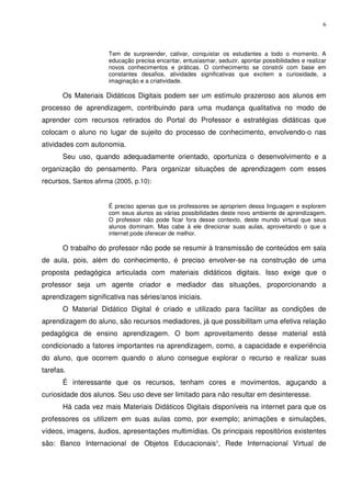 6



                      Tem de surpreender, cativar, conquistar os estudantes a todo o momento. A
                      educação precisa encantar, entusiasmar, seduzir, apontar possibilidades e realizar
                      novos conhecimentos e práticas. O conhecimento se constrói com base em
                      constantes desafios, atividades significativas que excitem a curiosidade, a
                      imaginação e a criatividade.

       Os Materiais Didáticos Digitais podem ser um estímulo prazeroso aos alunos em
processo de aprendizagem, contribuindo para uma mudança qualitativa no modo de
aprender com recursos retirados do Portal do Professor e estratégias didáticas que
colocam o aluno no lugar de sujeito do processo de conhecimento, envolvendo-o nas
atividades com autonomia.
       Seu uso, quando adequadamente orientado, oportuniza o desenvolvimento e a
organização do pensamento. Para organizar situações de aprendizagem com esses
recursos, Santos afirma (2005, p.10):


                      É preciso apenas que os professores se apropriem dessa linguagem e explorem
                      com seus alunos as várias possibilidades deste novo ambiente de aprendizagem.
                      O professor não pode ficar fora desse contexto, deste mundo virtual que seus
                      alunos dominam. Mas cabe à ele direcionar suas aulas, aproveitando o que a
                      internet pode oferecer de melhor.

       O trabalho do professor não pode se resumir à transmissão de conteúdos em sala
de aula, pois, além do conhecimento, é preciso envolver-se na construção de uma
proposta pedagógica articulada com materiais didáticos digitais. Isso exige que o
professor seja um agente criador e mediador das situações, proporcionando a
aprendizagem significativa nas séries/anos iniciais.
       O Material Didático Digital é criado e utilizado para facilitar as condições de
aprendizagem do aluno, são recursos mediadores, já que possibilitam uma efetiva relação
pedagógica de ensino aprendizagem. O bom aproveitamento desse material está
condicionado a fatores importantes na aprendizagem, como, a capacidade e experiência
do aluno, que ocorrem quando o aluno consegue explorar o recurso e realizar suas
tarefas.
       É interessante que os recursos, tenham cores e movimentos, aguçando a
curiosidade dos alunos. Seu uso deve ser limitado para não resultar em desinteresse.
       Há cada vez mais Materiais Didáticos Digitais disponíveis na internet para que os
professores os utilizem em suas aulas como, por exemplo; animações e simulações,
vídeos, imagens, áudios, apresentações multimídias. Os principais repositórios existentes
são: Banco Internacional de Objetos Educacionais¹, Rede Internacional Virtual de
 