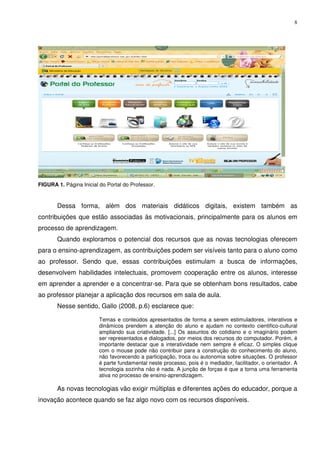 8




FIGURA 1. Página Inicial do Portal do Professor.



       Dessa forma, além dos materiais didáticos digitais, existem também as
contribuições que estão associadas às motivacionais, principalmente para os alunos em
processo de aprendizagem.
       Quando exploramos o potencial dos recursos que as novas tecnologias oferecem
para o ensino-aprendizagem, as contribuições podem ser visíveis tanto para o aluno como
ao professor. Sendo que, essas contribuições estimulam a busca de informações,
desenvolvem habilidades intelectuais, promovem cooperação entre os alunos, interesse
em aprender a aprender e a concentrar-se. Para que se obtenham bons resultados, cabe
ao professor planejar a aplicação dos recursos em sala de aula.
       Nesse sentido, Gallo (2008, p.6) esclarece que:

                         Temas e conteúdos apresentados de forma a serem estimuladores, interativos e
                         dinâmicos prendem a atenção do aluno e ajudam no contexto cientifico-cultural
                         ampliando sua criatividade. [...] Os assuntos do cotidiano e o imaginário podem
                         ser representados e dialogados, por meios dos recursos do computador. Porém, é
                         importante destacar que a interatividade nem sempre é eficaz. O simples clique
                         com o mouse pode não contribuir para a construção do conhecimento do aluno,
                         não favorecendo a participação, troca ou autonomia sobre situações. O professor
                         é parte fundamental neste processo, pois é o mediador, facilitador, o orientador. A
                         tecnologia sozinha não é nada. A junção de forças é que a torna uma ferramenta
                         ativa no processo de ensino-aprendizagem.

       As novas tecnologias vão exigir múltiplas e diferentes ações do educador, porque a
inovação acontece quando se faz algo novo com os recursos disponíveis.
 