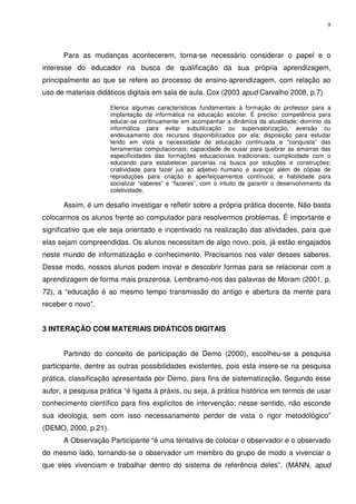 9




      Para as mudanças acontecerem, torna-se necessário considerar o papel e o
interesse do educador na busca de qualificação da sua própria aprendizagem,
principalmente ao que se refere ao processo de ensino-aprendizagem, com relação ao
uso de materiais didáticos digitais em sala de aula. Cox (2003 apud Carvalho 2008, p.7)

                      Elenca algumas características fundamentais à formação do professor para a
                      implantação da informática na educação escolar. É preciso: competência para
                      educar-se continuamente em acompanhar a dinâmica da atualidade; domínio da
                      informática para evitar subutilização ou supervalorização, aversão ou
                      endeusamento dos recursos disponibilizados por ela; disposição para estudar
                      tendo em vista a necessidade de educação continuada e “conquista” das
                      ferramentas computacionais; capacidade de ousar para quebrar as amarras das
                      especificidades das formações educacionais tradicionais; cumplicidade com o
                      educando para estabelecer parcerias na busca por soluções e construções;
                      criatividade para fazer jus ao adjetivo humano e avançar além de cópias de
                      reproduções para criação e aperfeiçoamentos contínuos; e habilidade para
                      socializar “saberes” e “fazeres”, com o intuito de garantir o desenvolvimento da
                      coletividade.

      Assim, é um desafio investigar e refletir sobre a própria prática docente. Não basta
colocarmos os alunos frente ao computador para resolvermos problemas. É importante e
significativo que ele seja orientado e incentivado na realização das atividades, para que
elas sejam compreendidas. Os alunos necessitam de algo novo, pois, já estão engajados
neste mundo de informatização e conhecimento. Precisamos nos valer desses saberes.
Desse modo, nossos alunos podem inovar e descobrir formas para se relacionar com a
aprendizagem de forma mais prazerosa. Lembramo-nos das palavras de Moram (2001, p.
72), a “educação é ao mesmo tempo transmissão do antigo e abertura da mente para
receber o novo”.


3 INTERAÇÃO COM MATERIAIS DIDÁTICOS DIGITAIS


      Partindo do conceito de participação de Demo (2000), escolheu-se a pesquisa
participante, dentre as outras possibilidades existentes, pois esta insere-se na pesquisa
prática, classificação apresentada por Demo, para fins de sistematização. Segundo esse
autor, a pesquisa prática “é ligada à práxis, ou seja, à prática histórica em termos de usar
conhecimento científico para fins explícitos de intervenção; nesse sentido, não esconde
sua ideologia, sem com isso necessariamente perder de vista o rigor metodológico”
(DEMO, 2000, p.21).
      A Observação Participante “é uma tentativa de colocar o observador e o observado
do mesmo lado, tornando-se o observador um membro do grupo de modo a vivenciar o
que eles vivenciam e trabalhar dentro do sistema de referência deles”. (MANN, apud
 