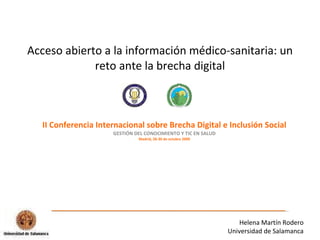Acceso abierto a la información médico-sanitaria: un reto ante la brecha digital II Conferencia Internacional sobre Brecha Digital e Inclusión Social GESTIÓN DEL CONOCIMIENTO Y TIC EN SALUD Madrid, 28-30 de octubre 2009 Helena Martín Rodero Universidad de Salamanca 