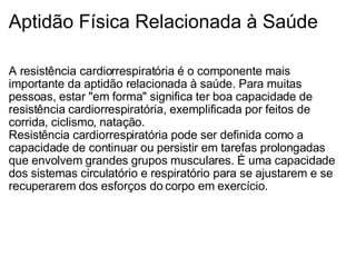 Aptidão Física Relacionada à Saúde A resistência cardiorrespiratória é o componente mais importante da aptidão relacionada à saúde. Para muitas pessoas, estar "em forma" significa ter boa capacidade de resistência cardiorrespiratória, exemplificada por feitos de corrida, ciclismo, natação. Resistência cardiorrespiratória pode ser definida como a capacidade de continuar ou persistir em tarefas prolongadas que envolvem grandes grupos musculares. É uma capacidade dos sistemas circulatório e respiratório para se ajustarem e se recuperarem dos esforços do corpo em exercício. 