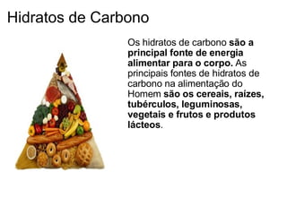 Hidratos de Carbono Os hidratos de carbono  são a principal fonte de energia alimentar para o corpo.  As principais fontes de hidratos de carbono na alimentação do Homem  são os cereais, raízes, tubérculos, leguminosas, vegetais e frutos e produtos lácteos .    