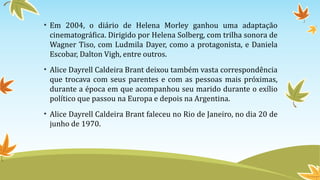 • Em 2004, o diário de Helena Morley ganhou uma adaptação
cinematográfica. Dirigido por Helena Solberg, com trilha sonora de
Wagner Tiso, com Ludmila Dayer, como a protagonista, e Daniela
Escobar, Dalton Vigh, entre outros.
• Alice Dayrell Caldeira Brant deixou também vasta correspondência
que trocava com seus parentes e com as pessoas mais próximas,
durante a época em que acompanhou seu marido durante o exílio
político que passou na Europa e depois na Argentina.
• Alice Dayrell Caldeira Brant faleceu no Rio de Janeiro, no dia 20 de
junho de 1970.
 