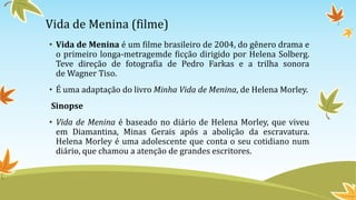 Vida de Menina (filme)
• Vida de Menina é um filme brasileiro de 2004, do gênero drama e
o primeiro longa-metragemde ficção dirigido por Helena Solberg.
Teve direção de fotografia de Pedro Farkas e a trilha sonora
de Wagner Tiso.
• É uma adaptação do livro Minha Vida de Menina, de Helena Morley.
Sinopse
• Vida de Menina é baseado no diário de Helena Morley, que viveu
em Diamantina, Minas Gerais após a abolição da escravatura.
Helena Morley é uma adolescente que conta o seu cotidiano num
diário, que chamou a atenção de grandes escritores.
 