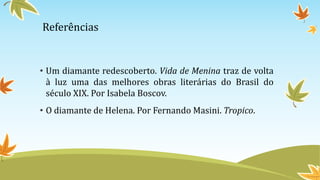 Referências
• Um diamante redescoberto. Vida de Menina traz de volta
à luz uma das melhores obras literárias do Brasil do
século XIX. Por Isabela Boscov.
• O diamante de Helena. Por Fernando Masini. Tropico.
 