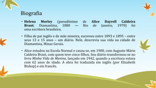 Biografia
• Helena Morley (pseudônimo de Alice Dayrell Caldeira
Brant; Diamantina, 1880 — Rio de Janeiro, 1970) foi
uma escritora brasileira.
• Filha de pai inglês e de mãe mineira, escreveu entre 1893 e 1895 – entre
seus 13 e 15 anos – um diário. Nele, descrevia sua vida na cidade de
Diamantina, Minas Gerais.
• Alice estudou na Escola Normal e casou-se, em 1900, com Augusto Mário
Caldeira Brant, com quem teve cinco filhos. Seu diário transformou-se no
livro Minha Vida de Menina, lançado em 1942, quando a escritora estava
com 62 anos de idade. A obra foi traduzida em inglês (por Elizabeth
Bishop) e em francês.
 
