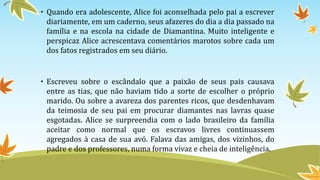 • Quando era adolescente, Alice foi aconselhada pelo pai a escrever
diariamente, em um caderno, seus afazeres do dia a dia passado na
família e na escola na cidade de Diamantina. Muito inteligente e
perspicaz Alice acrescentava comentários marotos sobre cada um
dos fatos registrados em seu diário.
• Escreveu sobre o escândalo que a paixão de seus pais causava
entre as tias, que não haviam tido a sorte de escolher o próprio
marido. Ou sobre a avareza dos parentes ricos, que desdenhavam
da teimosia de seu pai em procurar diamantes nas lavras quase
esgotadas. Alice se surpreendia com o lado brasileiro da família
aceitar como normal que os escravos livres continuassem
agregados à casa de sua avó. Falava das amigas, dos vizinhos, do
padre e dos professores, numa forma vivaz e cheia de inteligência.
 