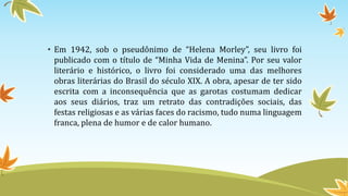 • Em 1942, sob o pseudônimo de “Helena Morley”, seu livro foi
publicado com o título de “Minha Vida de Menina”. Por seu valor
literário e histórico, o livro foi considerado uma das melhores
obras literárias do Brasil do século XIX. A obra, apesar de ter sido
escrita com a inconsequência que as garotas costumam dedicar
aos seus diários, traz um retrato das contradições sociais, das
festas religiosas e as várias faces do racismo, tudo numa linguagem
franca, plena de humor e de calor humano.
 