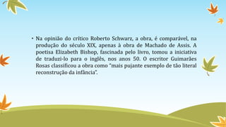 • Na opinião do crítico Roberto Schwarz, a obra, é comparável, na
produção do século XIX, apenas à obra de Machado de Assis. A
poetisa Elizabeth Bishop, fascinada pelo livro, tomou a iniciativa
de traduzi-lo para o inglês, nos anos 50. O escritor Guimarães
Rosas classificou a obra como “mais pujante exemplo de tão literal
reconstrução da infância”.
 