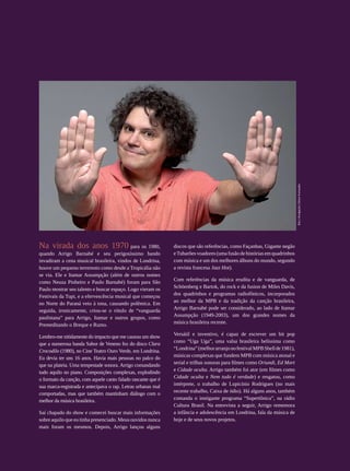 foto | divulgação | Edson Kumasaka
                 Na virada dos anos 1970 para os 1980,                         discos que são referências, como Façanhas, Gigante negão
                 quando Arrigo Barnabé e seu perigosíssimo bando               e Tubarões voadores (uma fusão de histórias em quadrinhos
                 invadiram a cena musical brasileira, vindos de Londrina,      com música e um dos melhores álbuns do mundo, segundo
                 houve um pequeno terremoto como desde a Tropicália não        a revista francesa Jazz Hot).
                 se via. Ele e Itamar Assumpção (além de outros nomes
                                                                               Com referências da música erudita e de vanguarda, de
                 como Neuza Pinheiro e Paulo Barnabé) foram para São
                                                                               Schöenberg e Bartok, do rock e da fusion de Miles Davis,
                 Paulo mostrar seu talento e buscar espaço. Logo vieram os
                                                                               dos quadrinhos e programas radiofônicos, incorporados
                 Festivais da Tupi, e a efervescência musical que começou
                                                                               ao melhor da MPB e da tradição da canção brasileira,
                 no Norte do Paraná veio à tona, causando polêmica. Em
                                                                               Arrigo Barnabé pode ser considerado, ao lado de Itamar
                 seguida, ironicamente, criou-se o rótulo de “vanguarda
                                                                               Assumpção (1949-2003), um dos grandes nomes da
                 paulistana” para Arrigo, Itamar e outros grupos, como
                                                                               música brasileira recente.
                 Premeditando o Breque e Rumo.
                                                                               Versátil e inventivo, é capaz de escrever um hit pop
                 Lembro-me nitidamente do impacto que me causou um show
                                                                               como “Uga Uga”, uma valsa brasileira belíssima como
                 que a numerosa banda Sabor de Veneno fez do disco Clara
                                                                               “Londrina” (melhor arranjo no festival MPB Shell de 1981),
                 Crocodilo (1980), no Cine Teatro Ouro Verde, em Londrina.
                                                                               músicas complexas que fundem MPB com música atonal e
                 Eu devia ter uns 16 anos. Havia mais pessoas no palco do
                                                                               serial e trilhas sonoras para filmes como Oriundi, Ed Mort
                 que na plateia. Uma tempestade sonora. Arrigo comandando
                                                                               e Cidade oculta. Arrigo também foi ator (em filmes como
                 tudo aquilo no piano. Composições complexas, explodindo
                                                                               Cidade oculta e Nem tudo é verdade) e resgatou, como
                 o formato da canção, com aquele canto falado rascante que é
                                                                               intérprete, o trabalho de Lupicínio Rodrigues (no mais
                 sua marca-registrada e antecipava o rap. Letras urbanas mal
                                                                               recente trabalho, Caixa de ódio). Há alguns anos, também
                 comportadas, mas que também mantinham diálogo com o
                                                                               comanda o instigante programa “Supertônica”, na rádio
                 melhor da música brasileira.
                                                                               Cultura Brasil. Na entrevista a seguir, Arrigo rememora
                 Saí chapado do show e comecei buscar mais informações         a infância e adolescência em Londrina, fala da música de
                 sobre aquilo que eu tinha presenciado. Meus ouvidos nunca     hoje e de seus novos projetos.
                 mais foram os mesmos. Depois, Arrigo lançou alguns
108




REVISTA HELENA
 