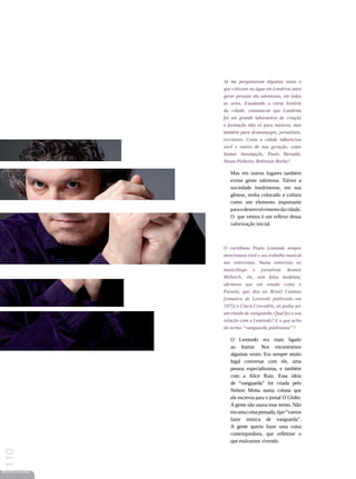 Já me perguntaram algumas vezes o
                 que colocam na água em Londrina para
                 gerar pessoas tão talentosas, em todas
                 as artes. Estudando a curta história
                 da cidade, constata-se que Londrina
                 foi um grande laboratório de criação
                 e formação não só para músicos, mas
                 também para dramaturgos, jornalistas,
                 escritores. Como a cidade influenciou
                 você e outros de sua geração, como
                 Itamar Assumpção, Paulo Barnabé,
                 Neuza Pinheiro, Robinson Borba?

                    Mas em outros lugares também
                    existe gente talentosa. Talvez a
                    sociedade londrinense, em sua
                    gênese, tenha colocado a cultura
                    como um elemento importante
                    para o desenvolvimento da cidade.
                    O que vemos é um reflexo dessa
                    valorização inicial.



                 O curitibano Paulo Leminski sempre
                 mencionava você e seu trabalho musical
                 nas entrevistas. Numa entrevista ao
                 musicólogo e jornalista Aramis
                 Millarch, ele, sem falsa modéstia,
                 afirmava que um estado como o
                 Paraná, que deu ao Brasil Catatau
                 (romance de Leminski publicado em
                 1975) e Clara Crocodilo, só podia ser
                 um estado de vanguarda. Qual foi a sua
                 relação com o Leminski? E o que acha
                 do termo “vanguarda paulistana”?

                    O Leminski era mais ligado
                    ao Itamar. Nos encontramos
                    algumas vezes. Era sempre muito
                    legal conversar com ele, uma
                    pessoa especialíssima, e também
                    com a Alice Ruiz. Essa ideia
                    de “vanguarda” foi criada pelo
                    Nelson Motta numa coluna que
                    ele escrevia para o jornal O Globo.
                    A gente não usava esse termo. Não
                    era uma coisa pensada, tipo “vamos
                    fazer música de vanguarda”.
                    A gente queria fazer uma coisa
                    contemporânea, que refletisse o
                    que estávamos vivendo.
110




REVISTA HELENA
 